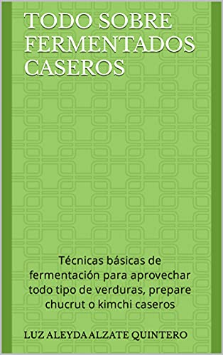 Todo Sobre Fermentados Caseros: Técnicas básicas de fermentación para aprovechar todo tipo de verduras, prepare chucrut o kimchi caseros (Recetas y Tips para Preparar Alimentos Fermentados)