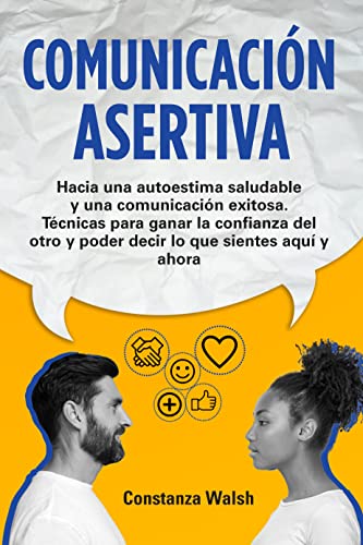 Comunicación Asertiva: Hacia una autoestima saludable y una comunicación exitosa. Técnicas para ganar la confianza del otro y poder decir lo que sientes en el aquí y ahora