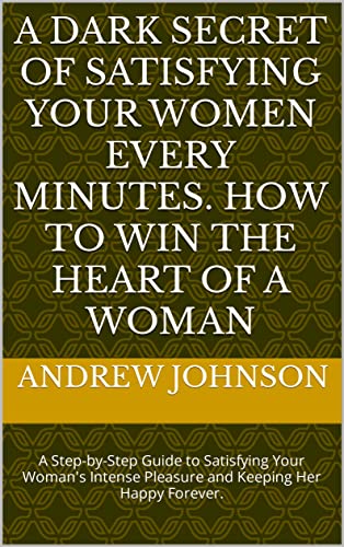 A Dark Secret of Satisfying your Women Every Minutes. How to Win the Heart of a Woman: A Step-by-Step Guide to Satisfying Your Woman's Intense Pleasure and Keeping Her Happy Forever. (English Edition)